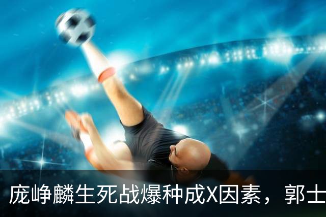 庞峥麟生死战爆种成X因素，郭士强轮换争议引热议