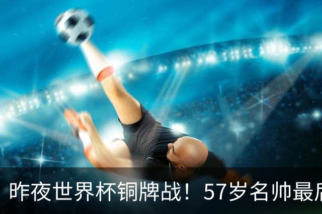 昨夜世界杯铜牌战！57岁名帅最后一舞，首发曝光：姆巴佩冲金靴