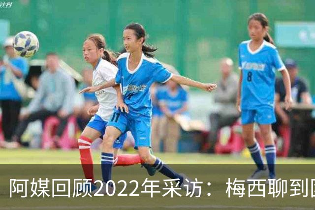 阿媒回顾2022年采访：梅西聊到团队准备和信任关系时落泪了